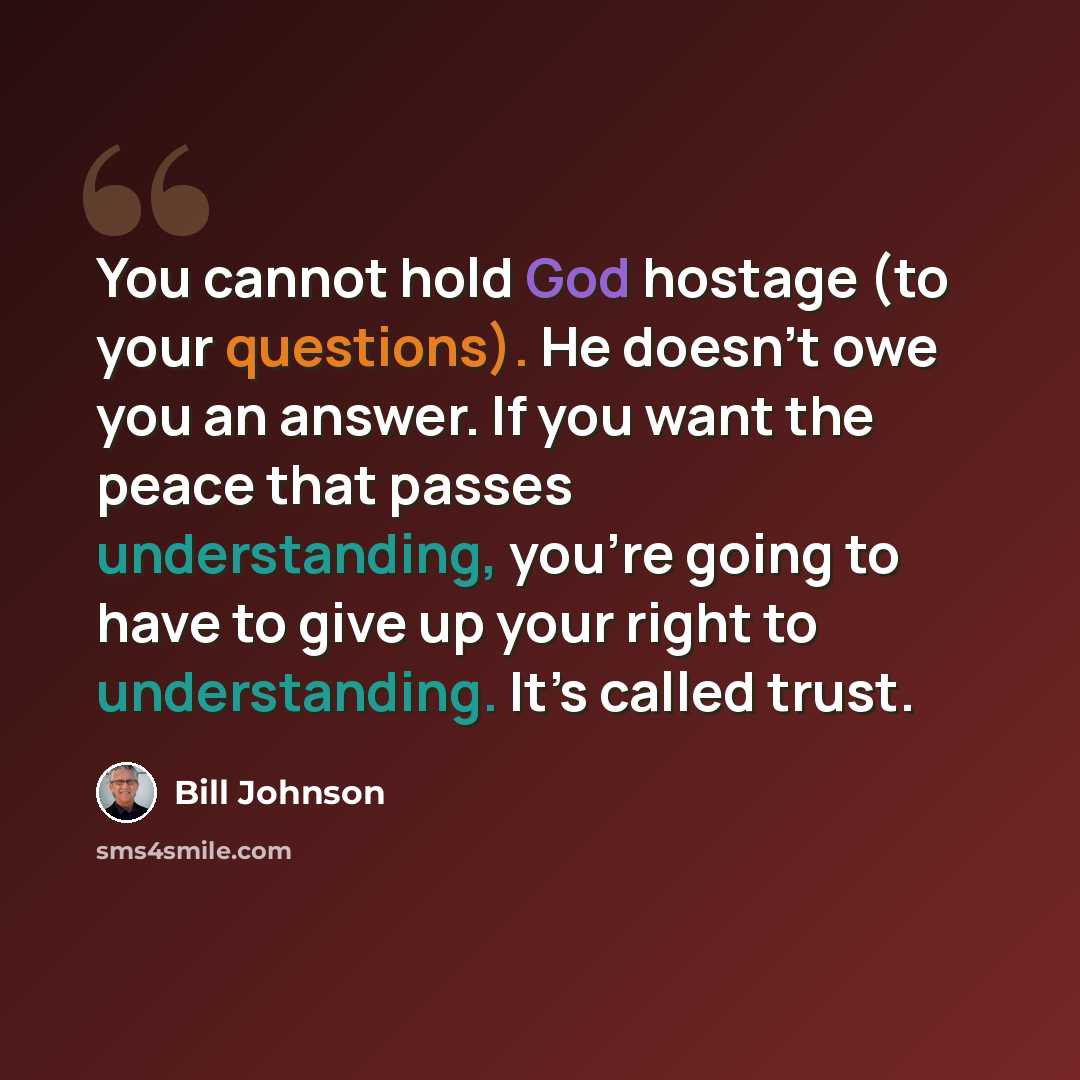 “You cannot hold God hostage (to your questions). He doesn’t owe you an answer. If you want the peace that passes understanding, you’re going to have to give up your right to understanding. It’s called trust.” quote by Bill Johnson