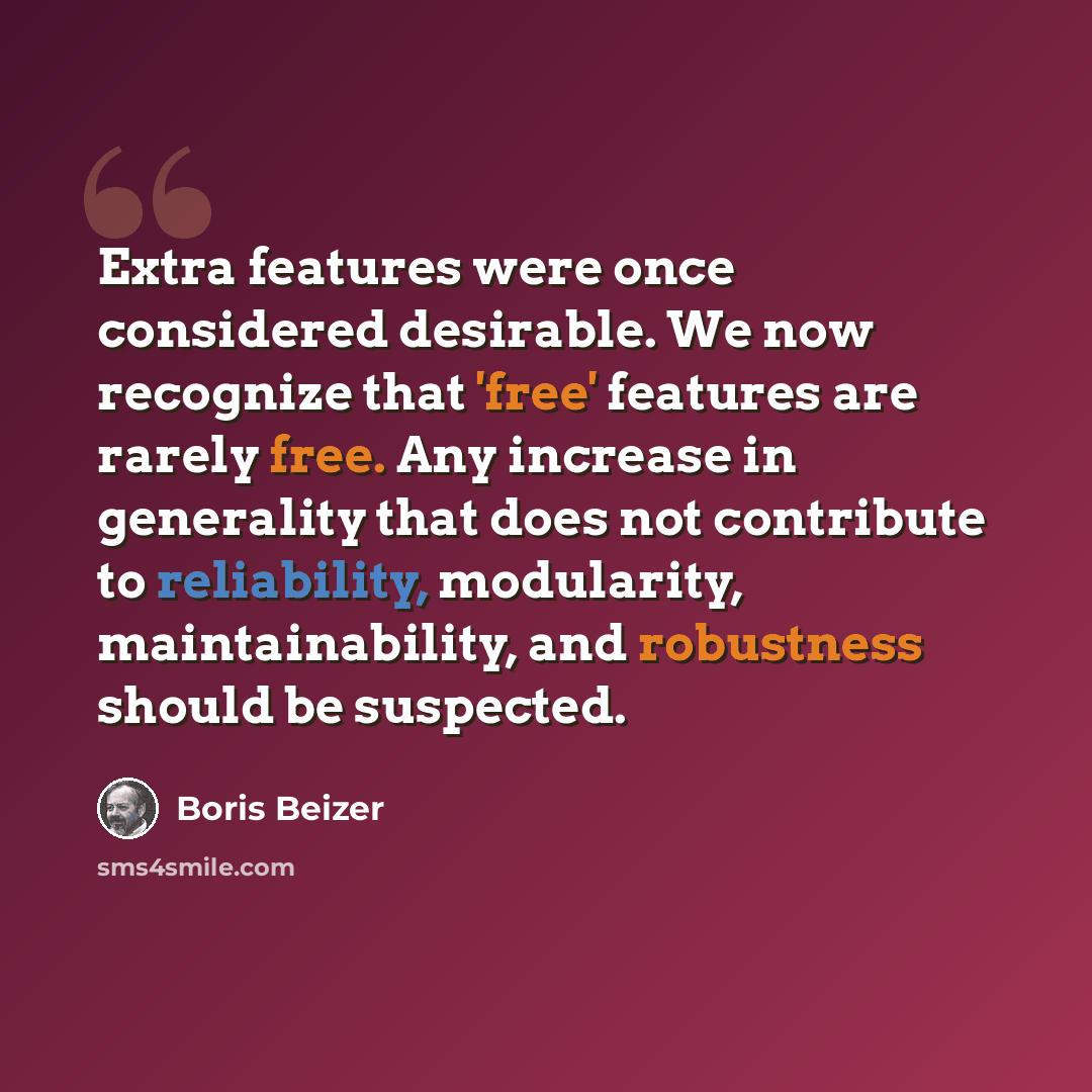 “Extra features were once considered desirable. We now recognize that 'free' features are rarely free. Any increase in generality that does not contribute to reliability, modularity, maintainability, and robustness should be suspected.” quote by Boris Beizer
