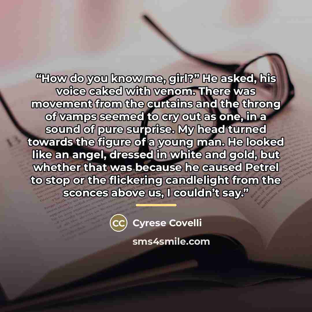 “How do you know me, girl?” He asked, his voice caked with venom. There was movement from the curtains and the throng of vamps seemed to cry out as one, in a sound of pure surprise. My head turned towards the figure of a young man. He looked like an angel, dressed in white and gold, but whether…” quote by Cyrese Covelli