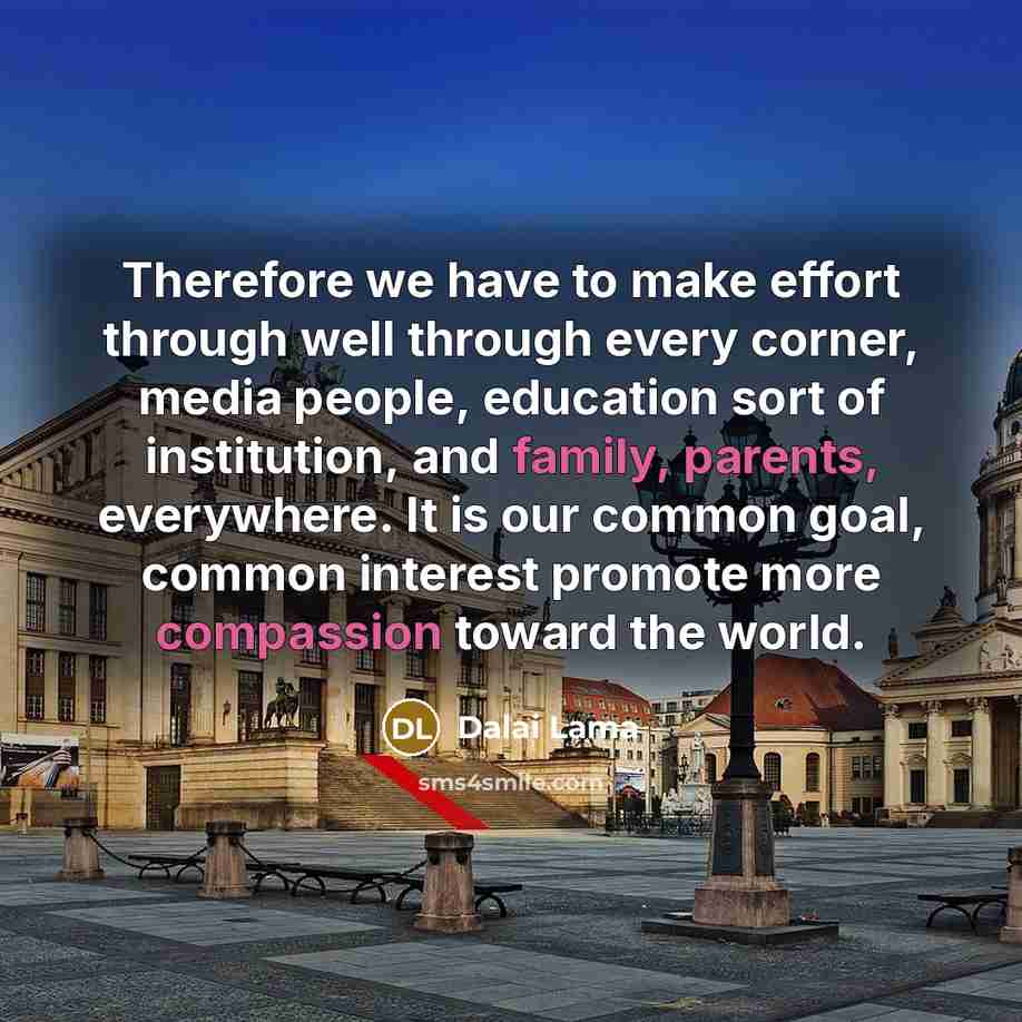 “Therefore we have to make effort through well through every corner, media people, education sort of institution, and family, parents, everywhere. It is our common goal, common interest promote more compassion toward the world.” quote by Dalai Lama