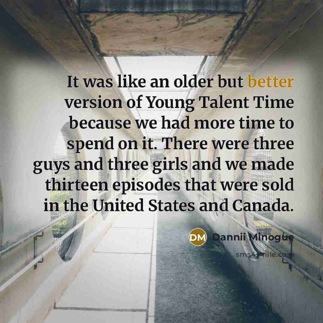 “It was like an older but better version of Young Talent Time because we had more time to spend on it. There were three guys and three girls and we made thirteen episodes that were sold in the United States and Canada.” quote by Dannii Minogue