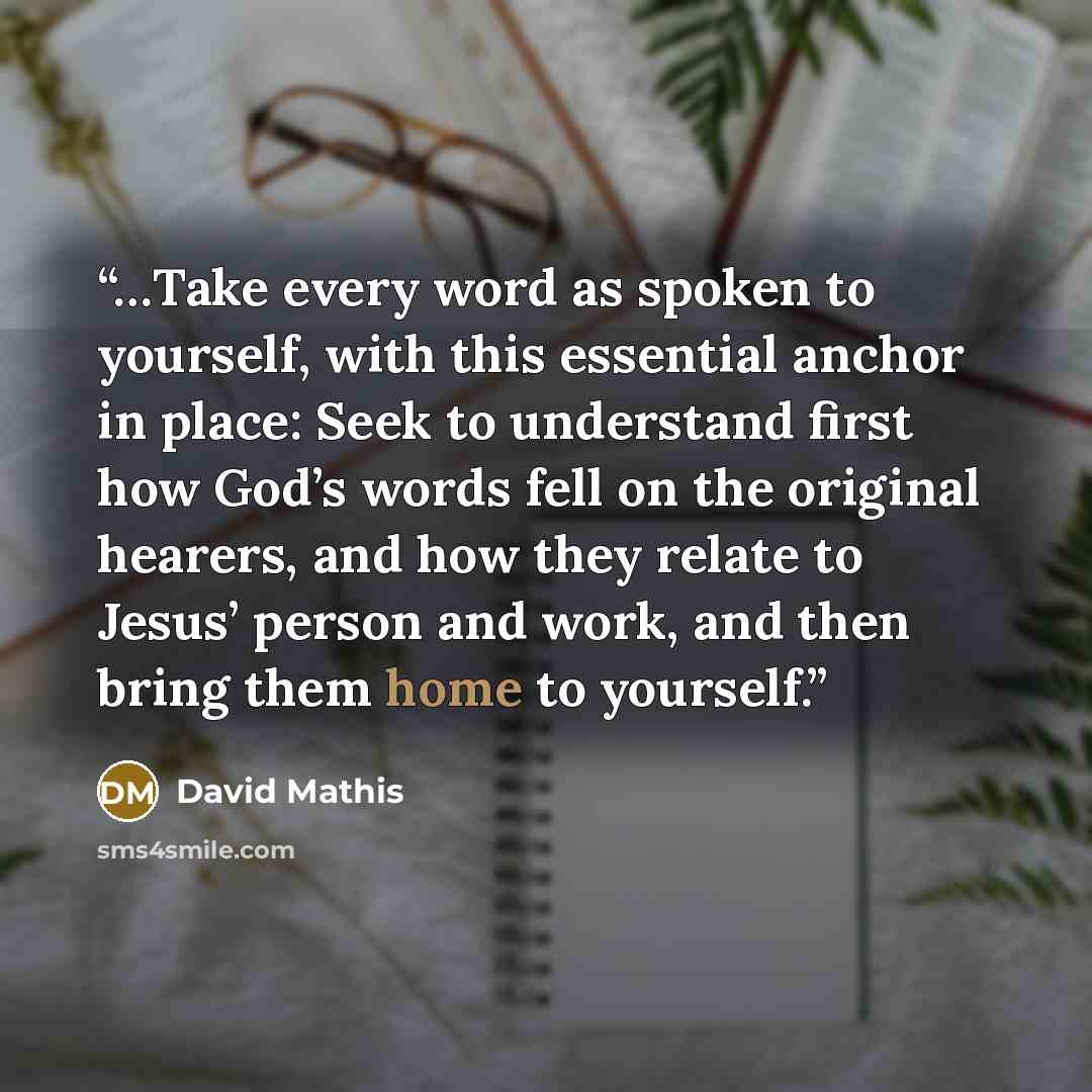 “…Take every word as spoken to yourself, with this essential anchor in place: Seek to understand first how God’s words fell on the original hearers, and how they relate to Jesus’ person and work, and then bring them home to yourself.” quote by David Mathis