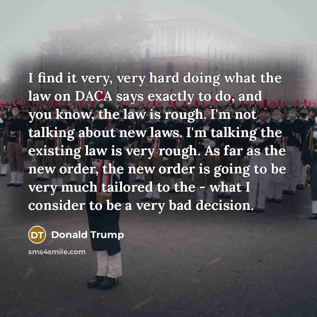 “I find it very, very hard doing what the law on DACA says exactly to do, and you know, the law is rough. I'm not talking about new laws. I'm talking the existing law is very rough. As far as the new order, the new order is going to be very much tailored to the - what I consider to be a very bad…” quote by Donald Trump