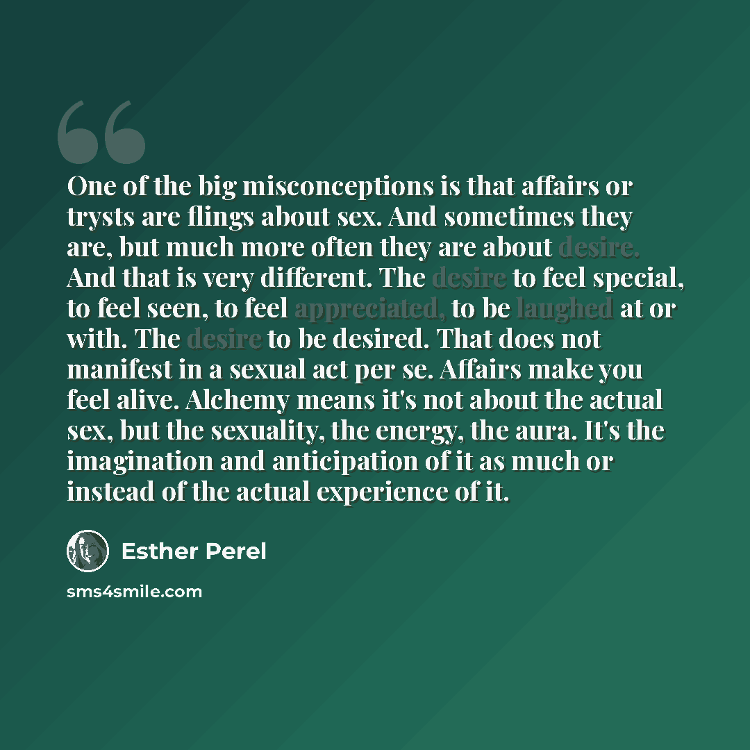 “One of the big misconceptions is that affairs or trysts are flings about sex. And sometimes they are, but much more often they are about desire. And that is very different. The desire to feel special, to feel seen, to feel appreciated, to be laughed at or with. The desire to be desired. That does…” quote by Esther Perel