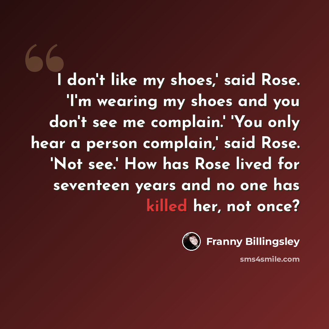 “I don't like my shoes,' said Rose. 'I'm wearing my shoes and you don't see me complain.' 'You only hear a person complain,' said Rose. 'Not see.' How has Rose lived for seventeen years and no one has killed her, not once?” quote by Franny Billingsley