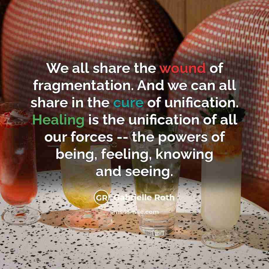 “We all share the wound of fragmentation. And we can all share in the cure of unification. Healing is the unification of all our forces -- the powers of being, feeling, knowing and seeing.” quote by Gabrielle Roth