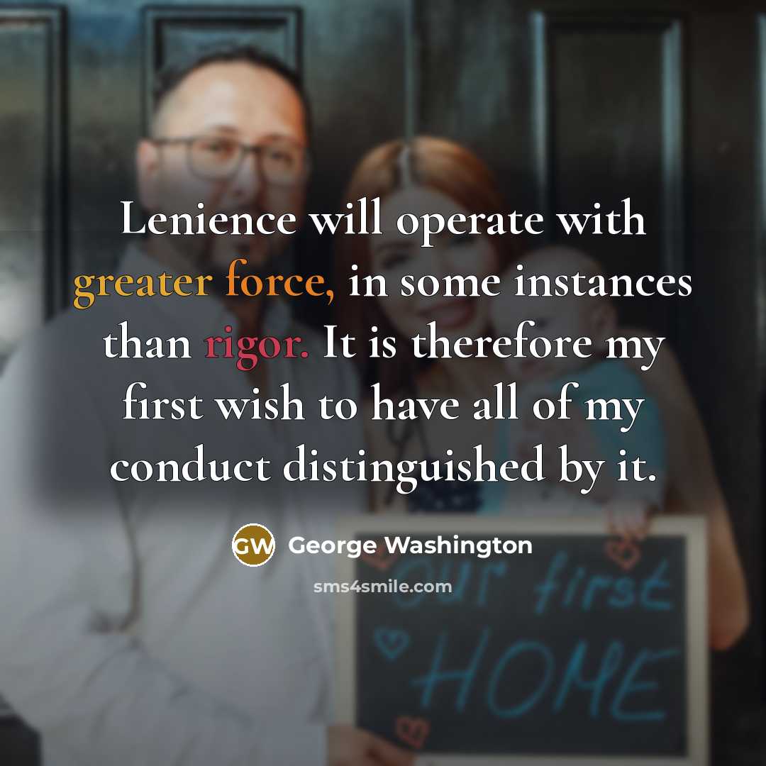 “Lenience will operate with greater force, in some instances than rigor. It is therefore my first wish to have all of my conduct distinguished by it.” quote by George Washington