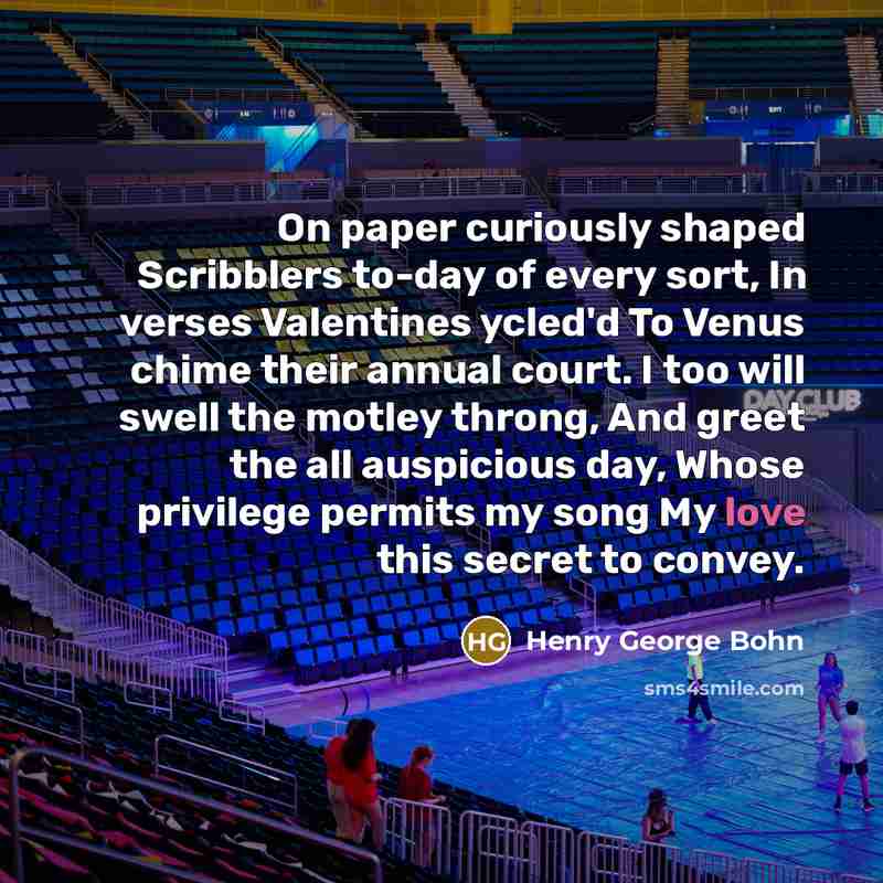 “On paper curiously shaped Scribblers to-day of every sort, In verses Valentines ycled'd To Venus chime their annual court. I too will swell the motley throng, And greet the all auspicious day, Whose privilege permits my song My love this secret to convey.” quote by Henry George Bohn