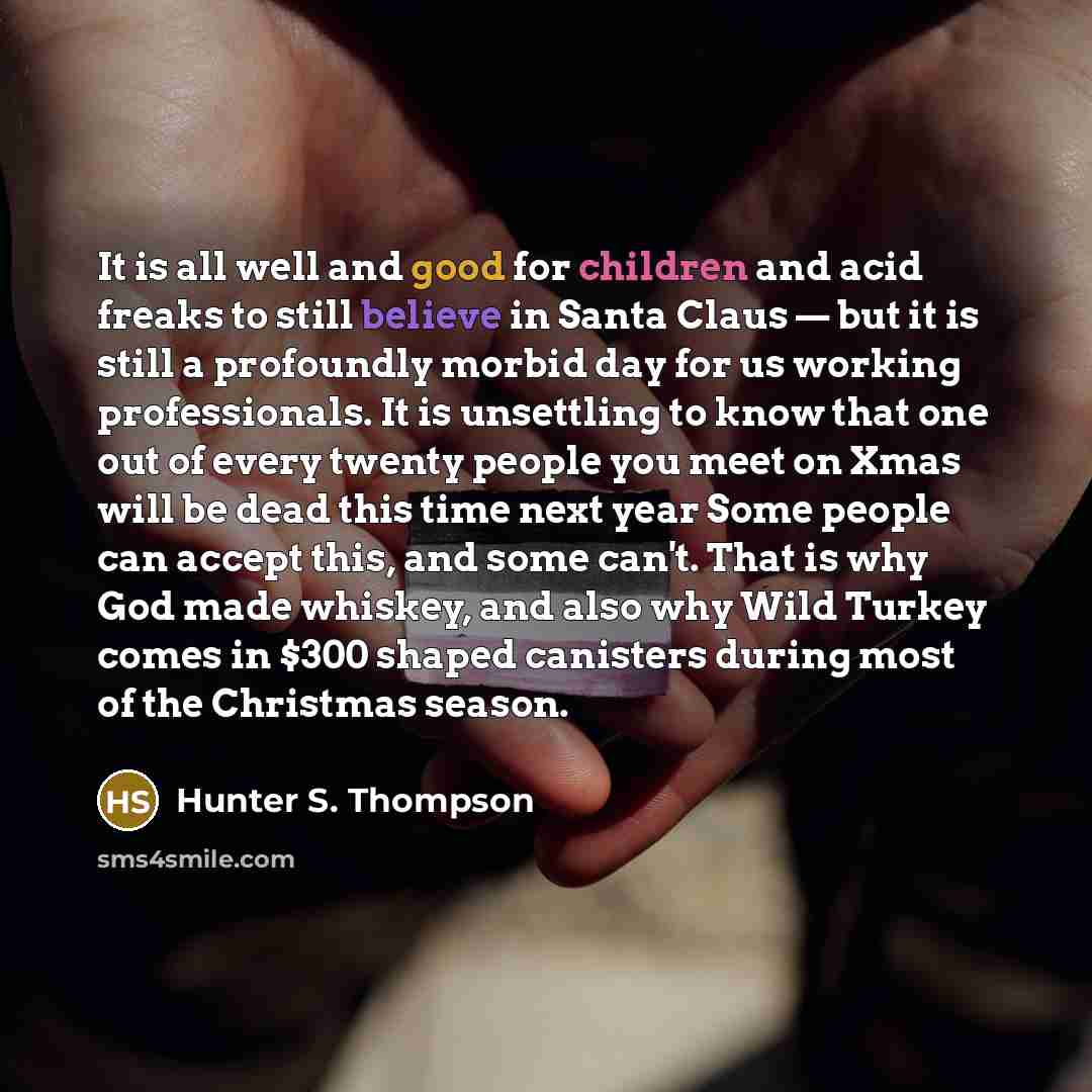 “It is all well and good for children and acid freaks to still believe in Santa Claus — but it is still a profoundly morbid day for us working professionals. It is unsettling to know that one out of every twenty people you meet on Xmas will be dead this time next year Some people can accept this…” quote by Hunter S. Thompson