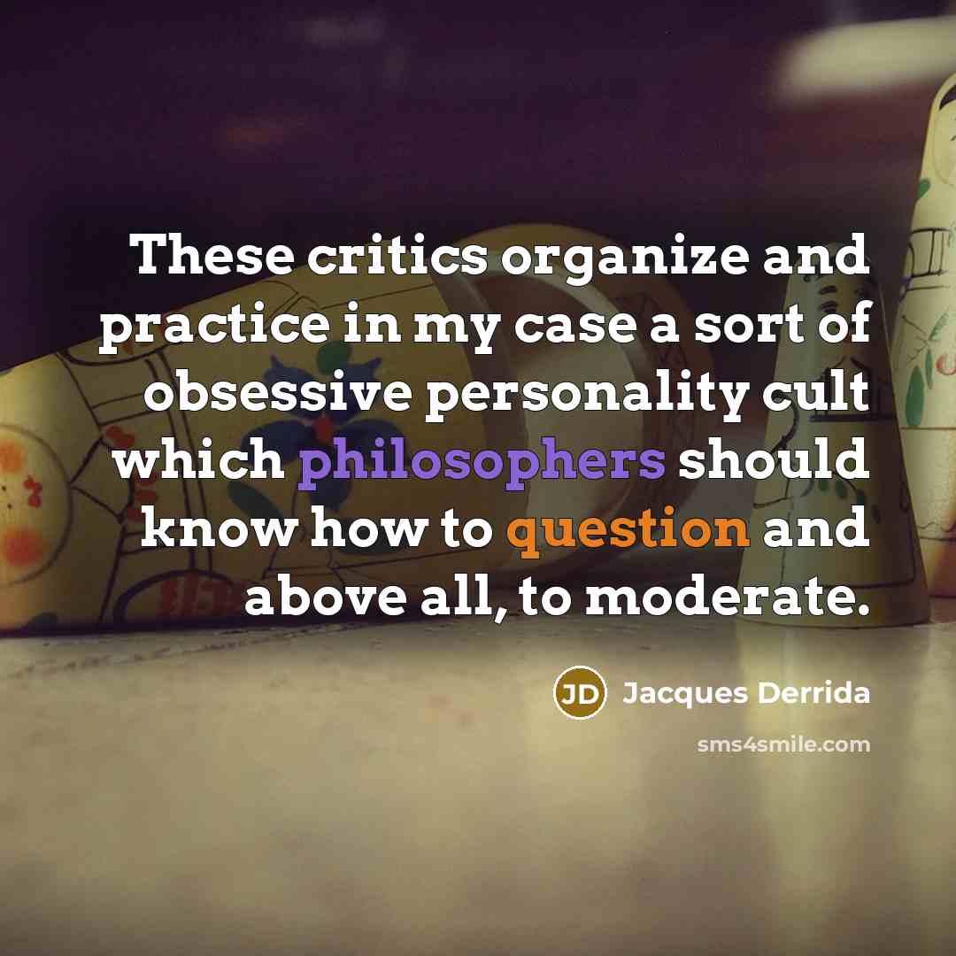 “These critics organize and practice in my case a sort of obsessive personality cult which philosophers should know how to question and above all, to moderate.” quote by Jacques Derrida