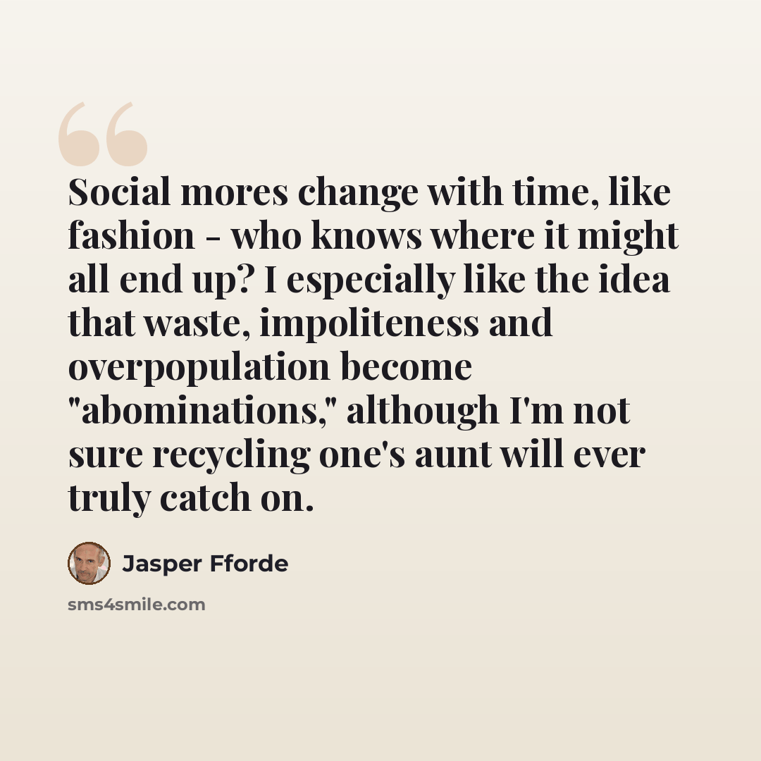 “Social mores change with time, like fashion - who knows where it might all end up? I especially like the idea that waste, impoliteness and overpopulation become "abominations," although I'm not sure recycling one's aunt will ever truly catch on.” quote by Jasper Fforde