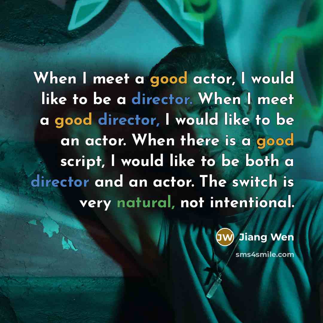 “When I meet a good actor, I would like to be a director. When I meet a good director, I would like to be an actor. When there is a good script, I would like to be both a director and an actor. The switch is very natural, not intentional.” quote by Jiang Wen