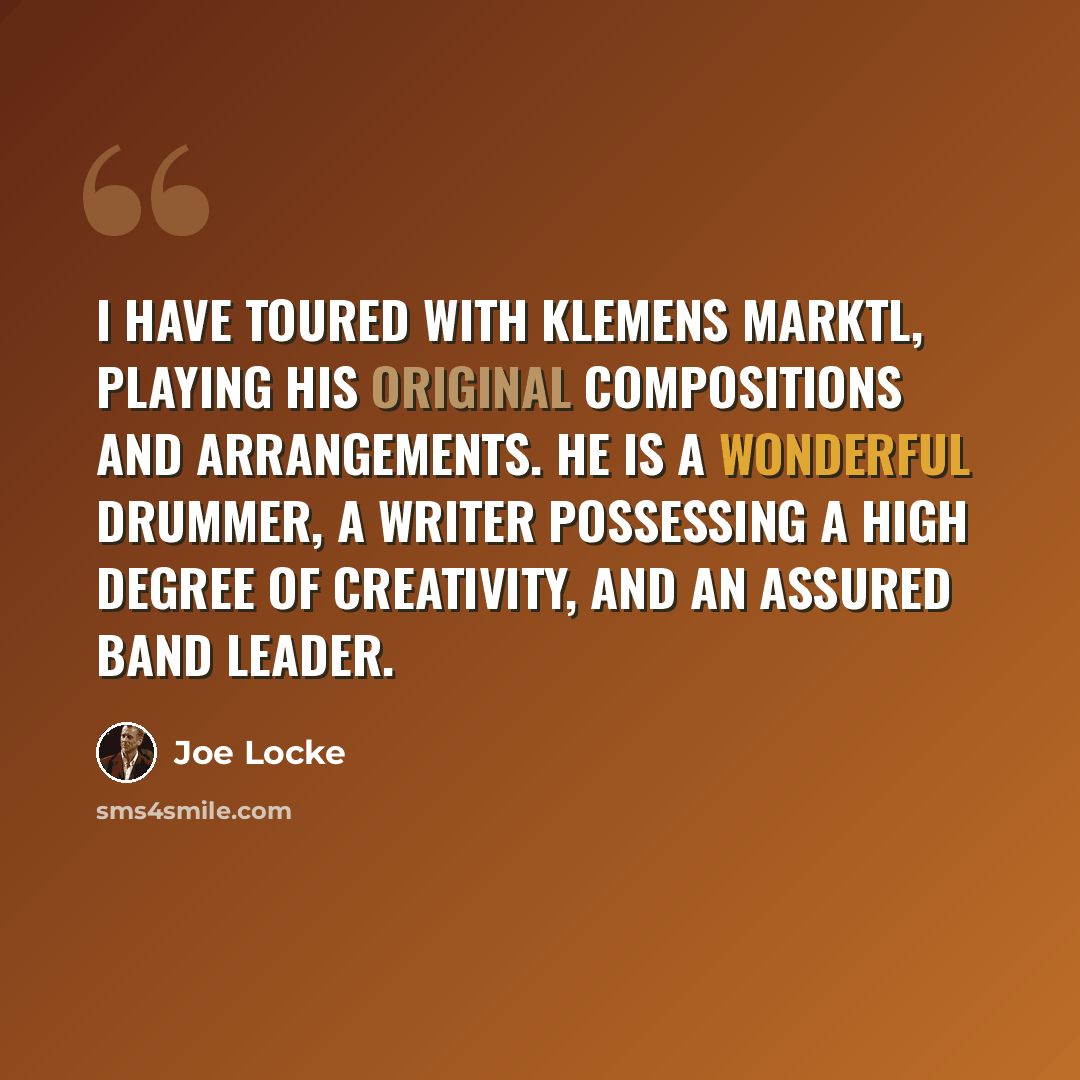 “I have toured with Klemens Marktl, playing his original compositions and arrangements. He is a wonderful drummer, a writer possessing a high degree of creativity, and an assured band leader.” quote by Joe Locke