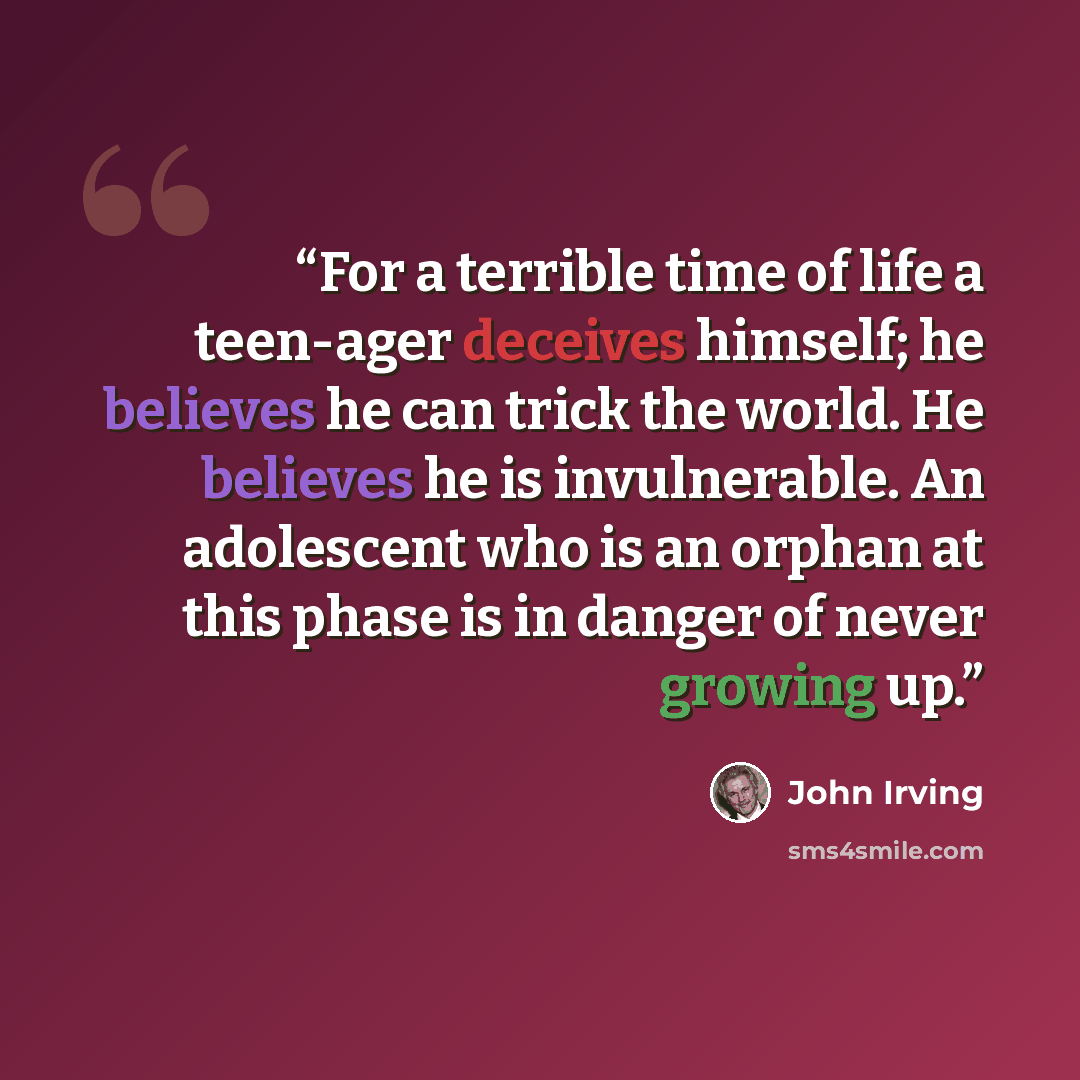 “For a terrible time of life a teen-ager deceives himself; he believes he can trick the world. He believes he is invulnerable. An adolescent who is an orphan at this phase is in danger of never growing up.” quote by John Irving