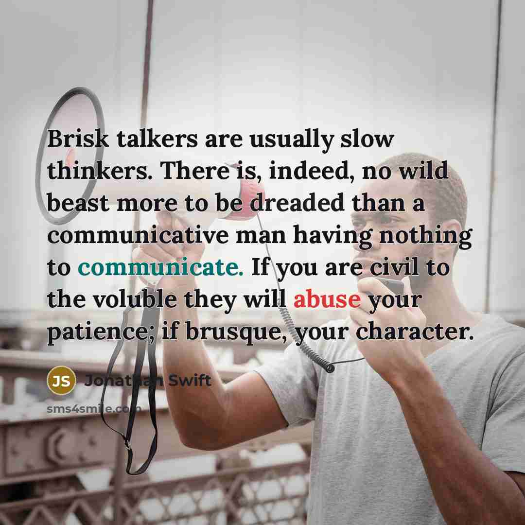 “Brisk talkers are usually slow thinkers. There is, indeed, no wild beast more to be dreaded than a communicative man having nothing to communicate. If you are civil to the voluble they will abuse your patience; if brusque, your character.” quote by Jonathan Swift