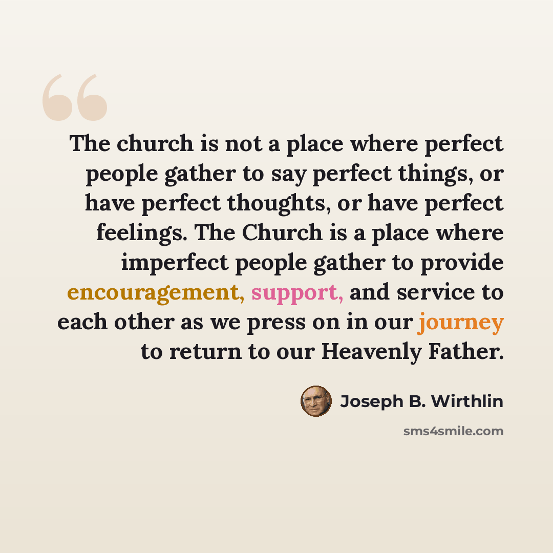 “The church is not a place where perfect people gather to say perfect things, or have perfect thoughts, or have perfect feelings. The Church is a place where imperfect people gather to provide encouragement, support, and service to each other as we press on in our journey to return to our Heavenly…” quote by Joseph B. Wirthlin