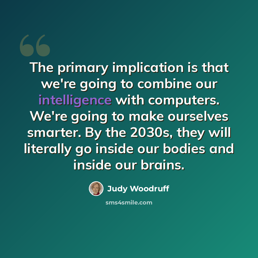 “The primary implication is that we're going to combine our intelligence with computers. We're going to make ourselves smarter. By the 2030s, they will literally go inside our bodies and inside our brains.” quote by Judy Woodruff