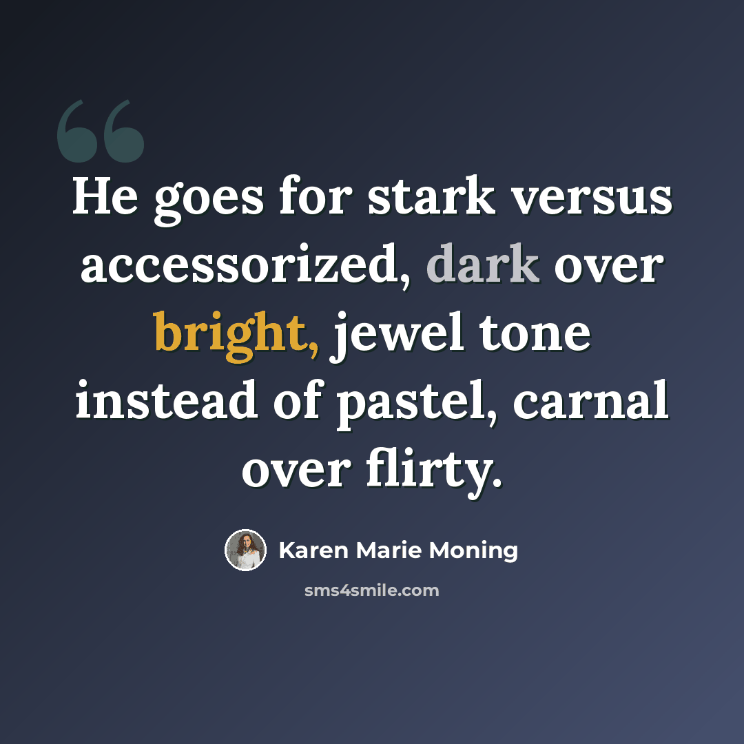 “He goes for stark versus accessorized, dark over bright, jewel tone instead of pastel, carnal over flirty.” quote by Karen Marie Moning