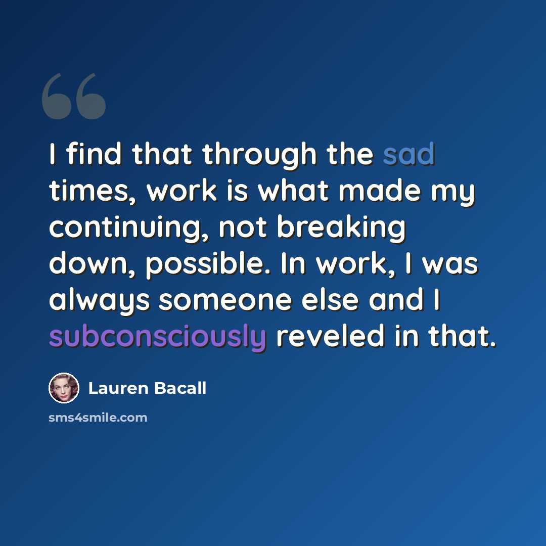 “I find that through the sad times, work is what made my continuing, not breaking down, possible. In work, I was always someone else and I subconsciously reveled in that.” quote by Lauren Bacall