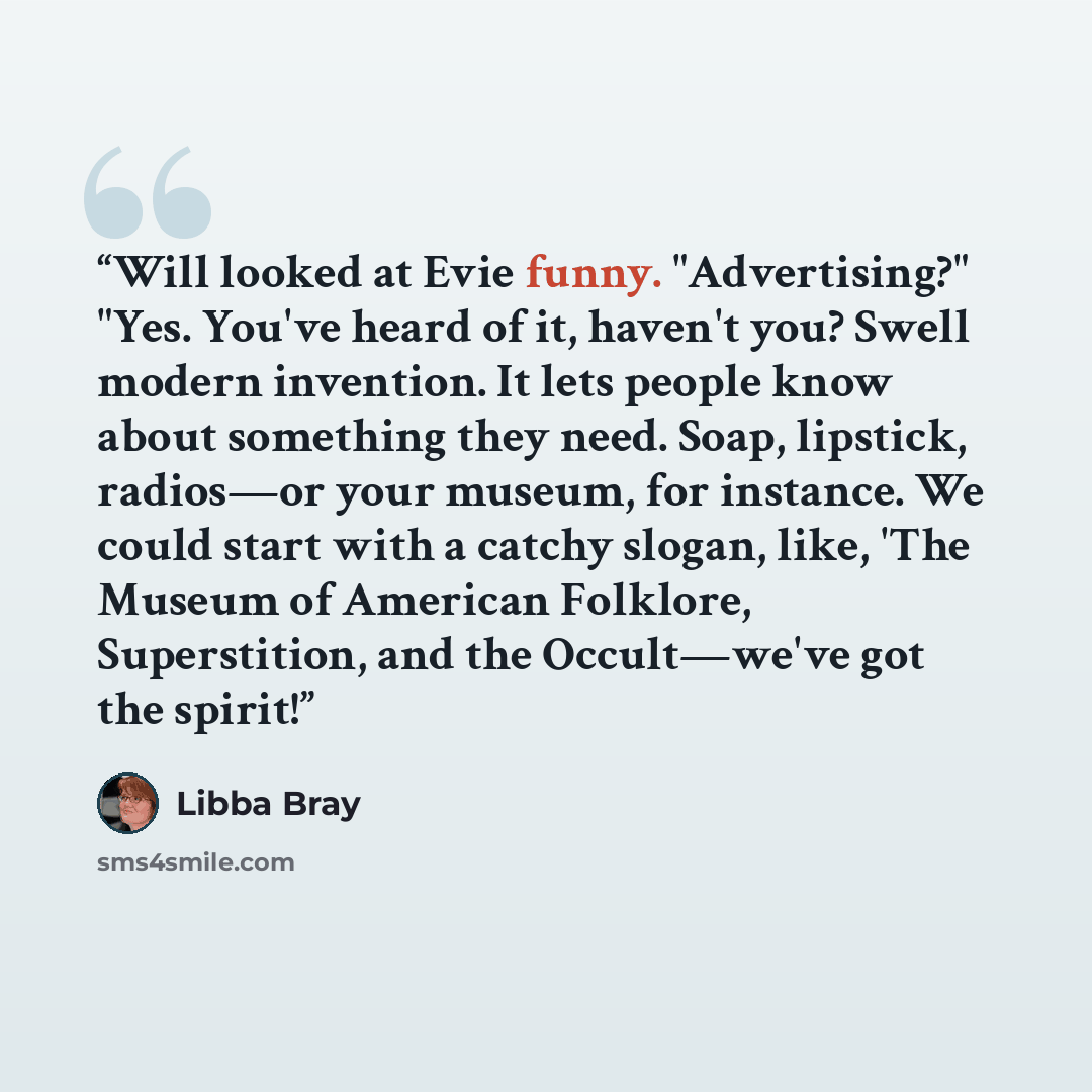“Will looked at Evie funny. "Advertising?" "Yes. You've heard of it, haven't you? Swell modern invention. It lets people know about something they need. Soap, lipstick, radios—or your museum, for instance. We could start with a catchy slogan, like, 'The Museum of American Folklore, Superstition…” quote by Libba Bray