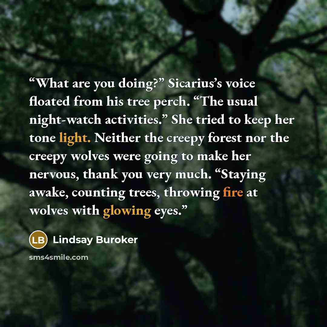 “What are you doing?” Sicarius’s voice floated from his tree perch. “The usual night-watch activities.” She tried to keep her tone light. Neither the creepy forest nor the creepy wolves were going to make her nervous, thank you very much. “Staying awake, counting trees, throwing fire at wolves with…” quote by Lindsay Buroker