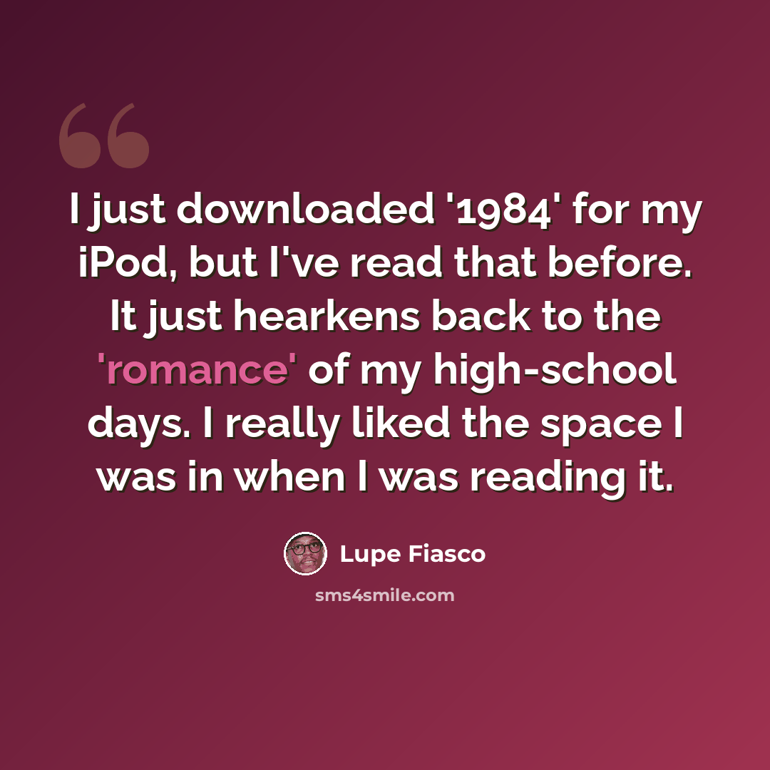 “I just downloaded '1984' for my iPod, but I've read that before. It just hearkens back to the 'romance' of my high-school days. I really liked the space I was in when I was reading it.” quote by Lupe Fiasco