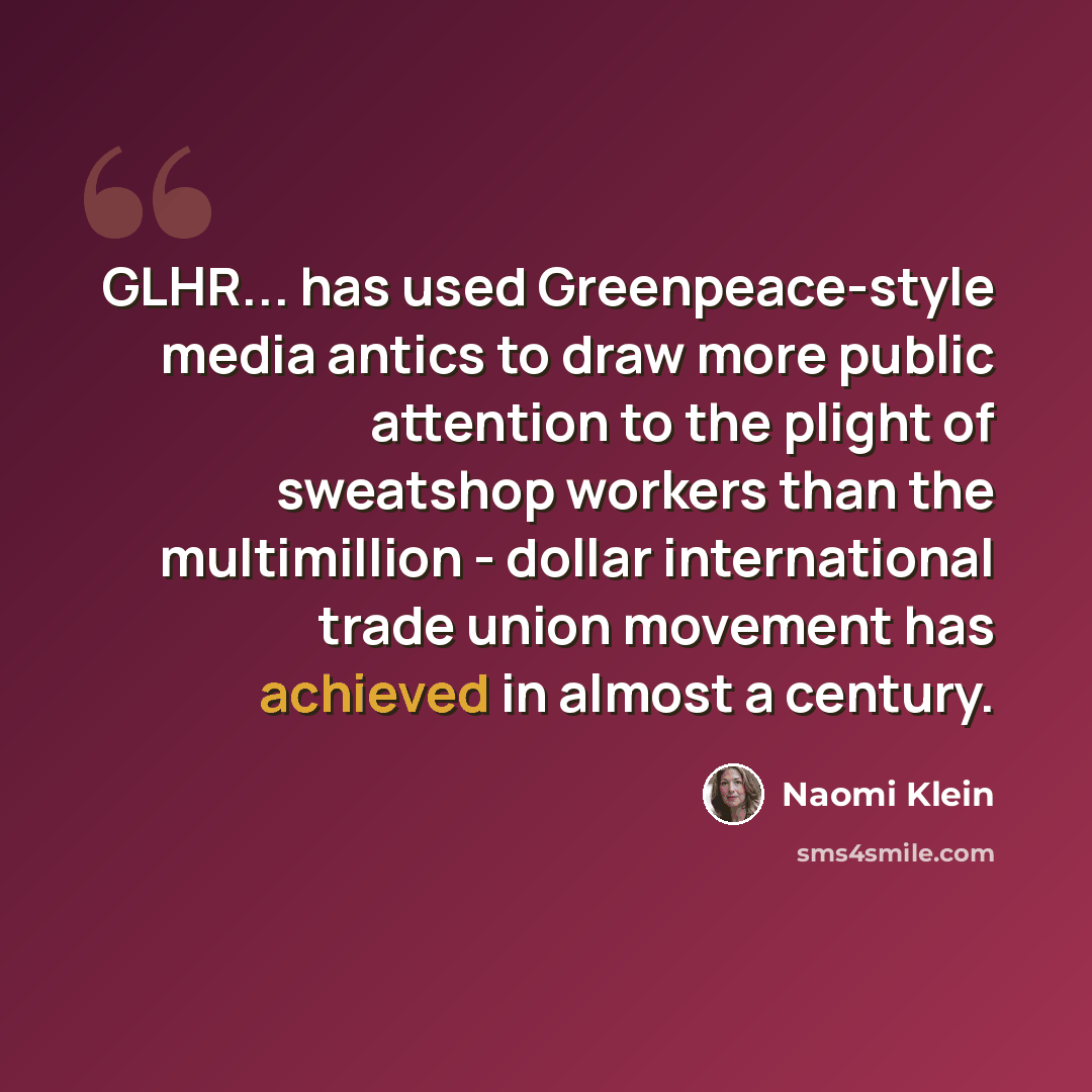 “GLHR... has used Greenpeace-style media antics to draw more public attention to the plight of sweatshop workers than the multimillion - dollar international trade union movement has achieved in almost a century.” quote by Naomi Klein