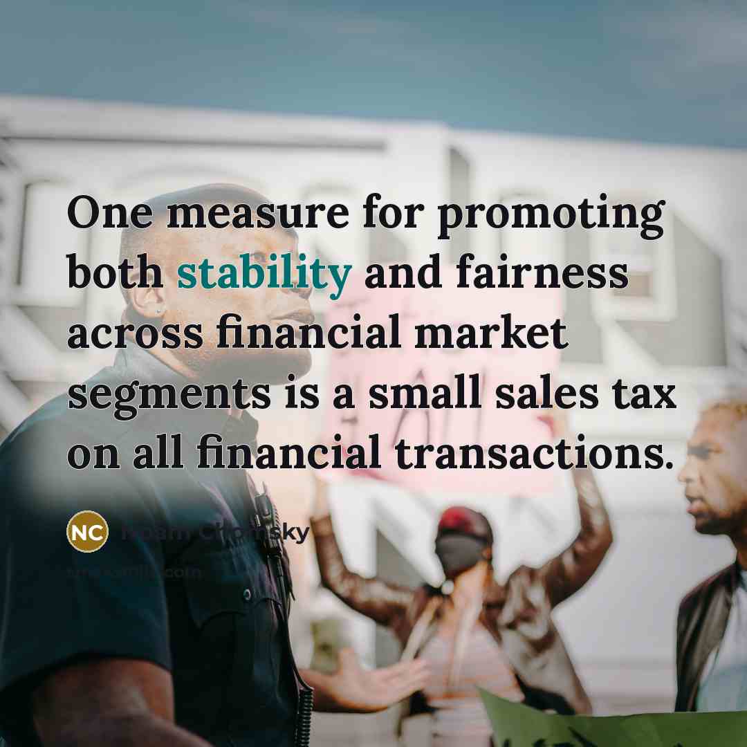 “One measure for promoting both stability and fairness across financial market segments is a small sales tax on all financial transactions.” quote by Noam Chomsky