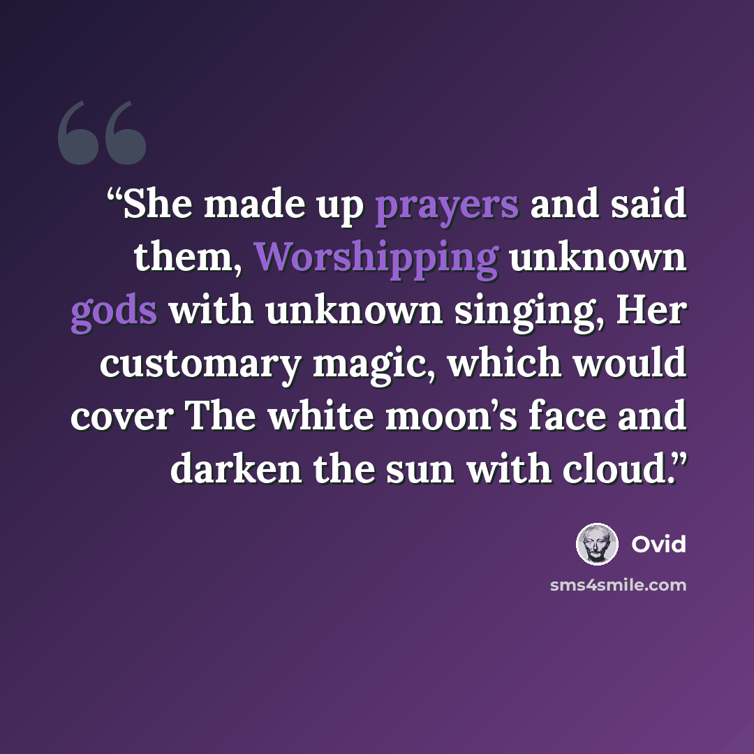“She made up prayers and said them, Worshipping unknown gods with unknown singing, Her customary magic, which would cover The white moon’s face and darken the sun with cloud.” quote by Ovid