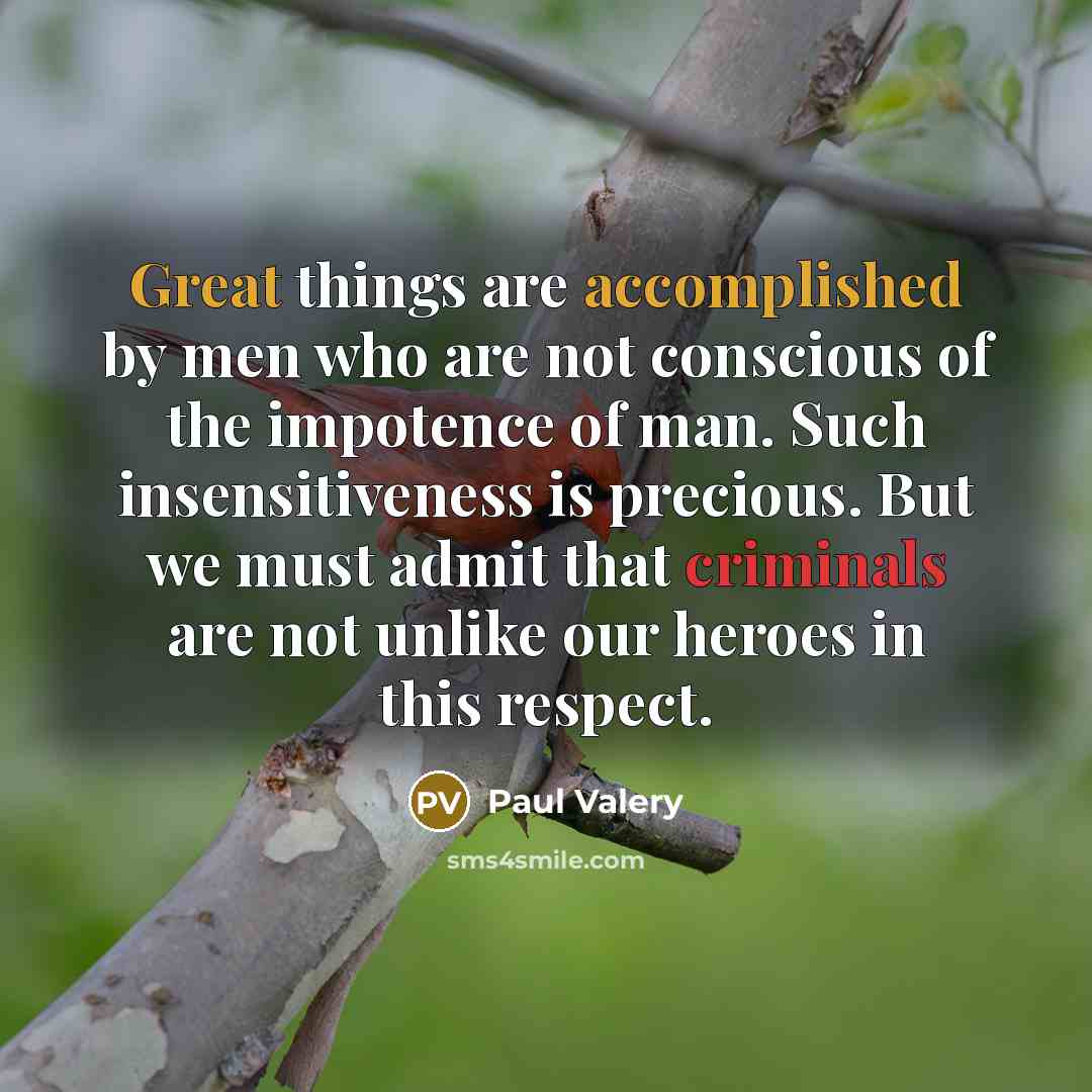 “Great things are accomplished by men who are not conscious of the impotence of man. Such insensitiveness is precious. But we must admit that criminals are not unlike our heroes in this respect.” quote by Paul Valery