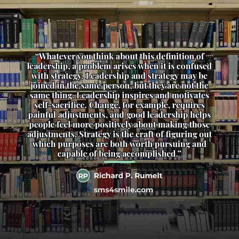 “Whatever you think about this definition of leadership, a problem arises when it is confused with strategy. Leadership and strategy may be joined in the same person, but they are not the same thing. Leadership inspires and motivates self-sacrifice. Change, for example, requires painful…” quote by Richard P. Rumelt