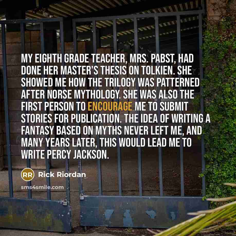 “My eighth grade teacher, Mrs. Pabst, had done her master's thesis on Tolkien. She showed me how the trilogy was patterned after Norse mythology. She was also the first person to encourage me to submit stories for publication. The idea of writing a fantasy based on myths never left me, and many…” quote by Rick Riordan