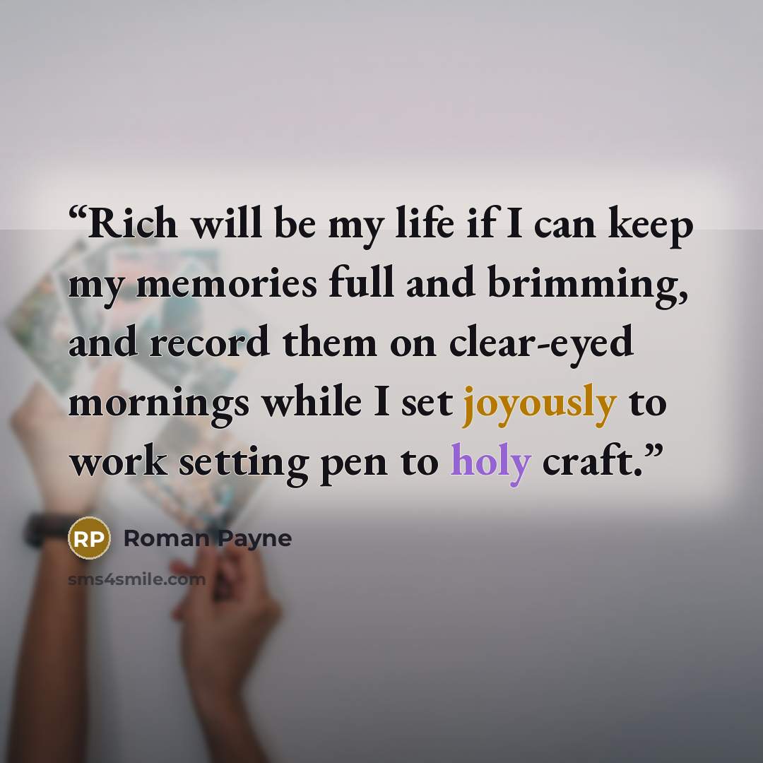 “Rich will be my life if I can keep my memories full and brimming, and record them on clear-eyed mornings while I set joyously to work setting pen to holy craft.” quote by Roman Payne