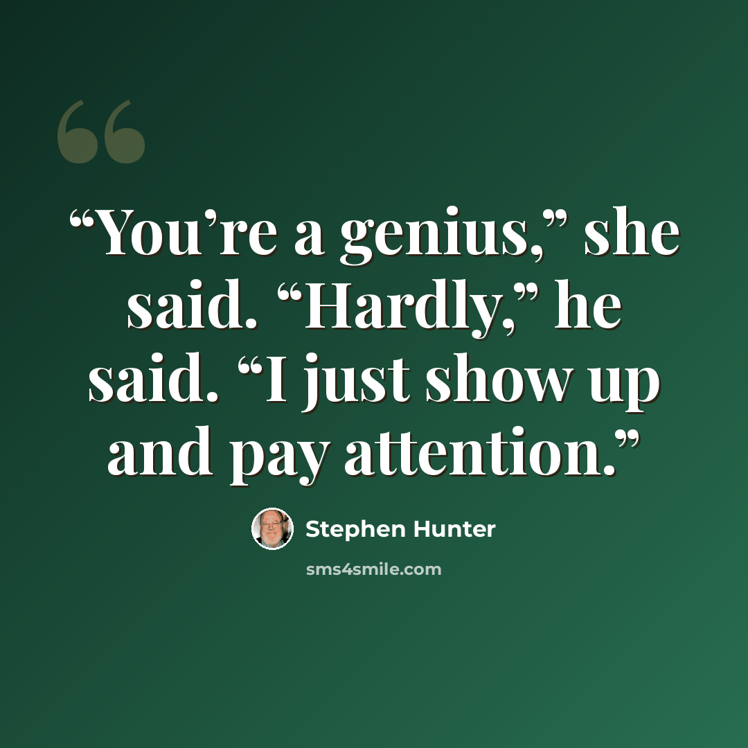 “You’re a genius,” she said. “Hardly,” he said. “I just show up and pay attention.” quote by Stephen Hunter