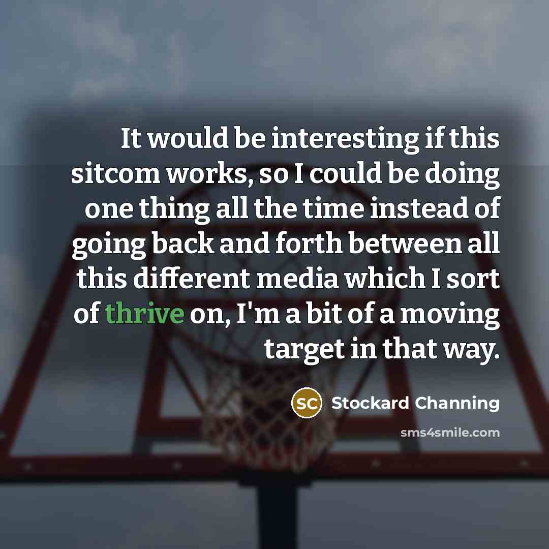 “It would be interesting if this sitcom works, so I could be doing one thing all the time instead of going back and forth between all this different media which I sort of thrive on, I'm a bit of a moving target in that way.” quote by Stockard Channing
