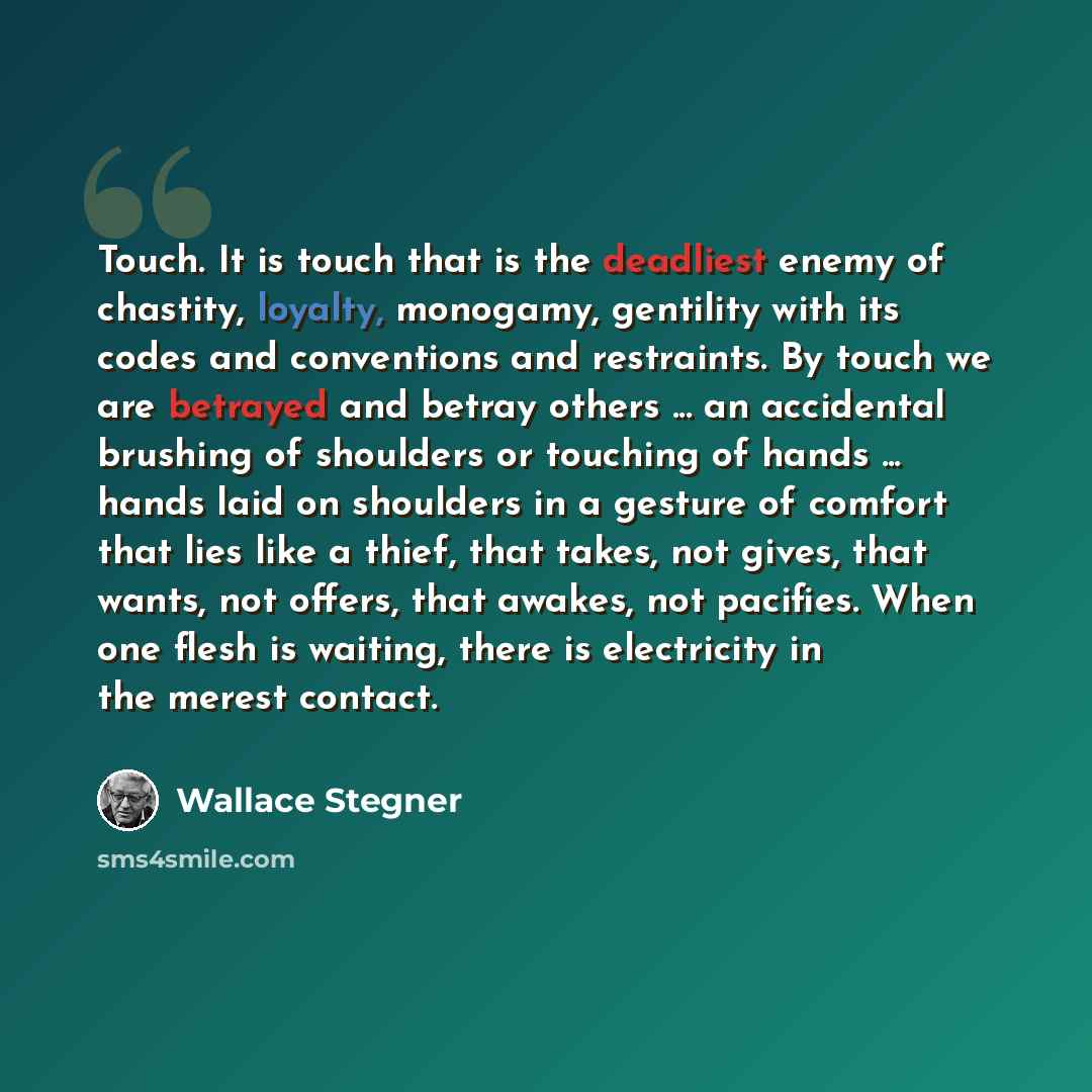 “Touch. It is touch that is the deadliest enemy of chastity, loyalty, monogamy, gentility with its codes and conventions and restraints. By touch we are betrayed and betray others ... an accidental brushing of shoulders or touching of hands ... hands laid on shoulders in a gesture of comfort that…” quote by Wallace Stegner