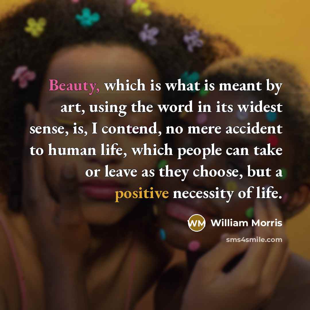 “Beauty, which is what is meant by art, using the word in its widest sense, is, I contend, no mere accident to human life, which people can take or leave as they choose, but a positive necessity of life.” quote by William Morris