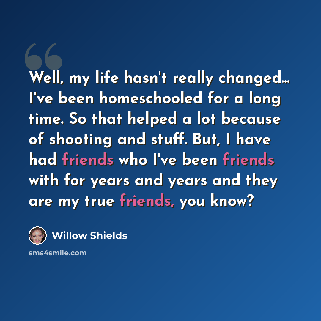 “Well, my life hasn't really changed... I've been homeschooled for a long time. So that helped a lot because of shooting and stuff. But, I have had friends who I've been friends with for years and years and they are my true friends, you know?” quote by Willow Shields