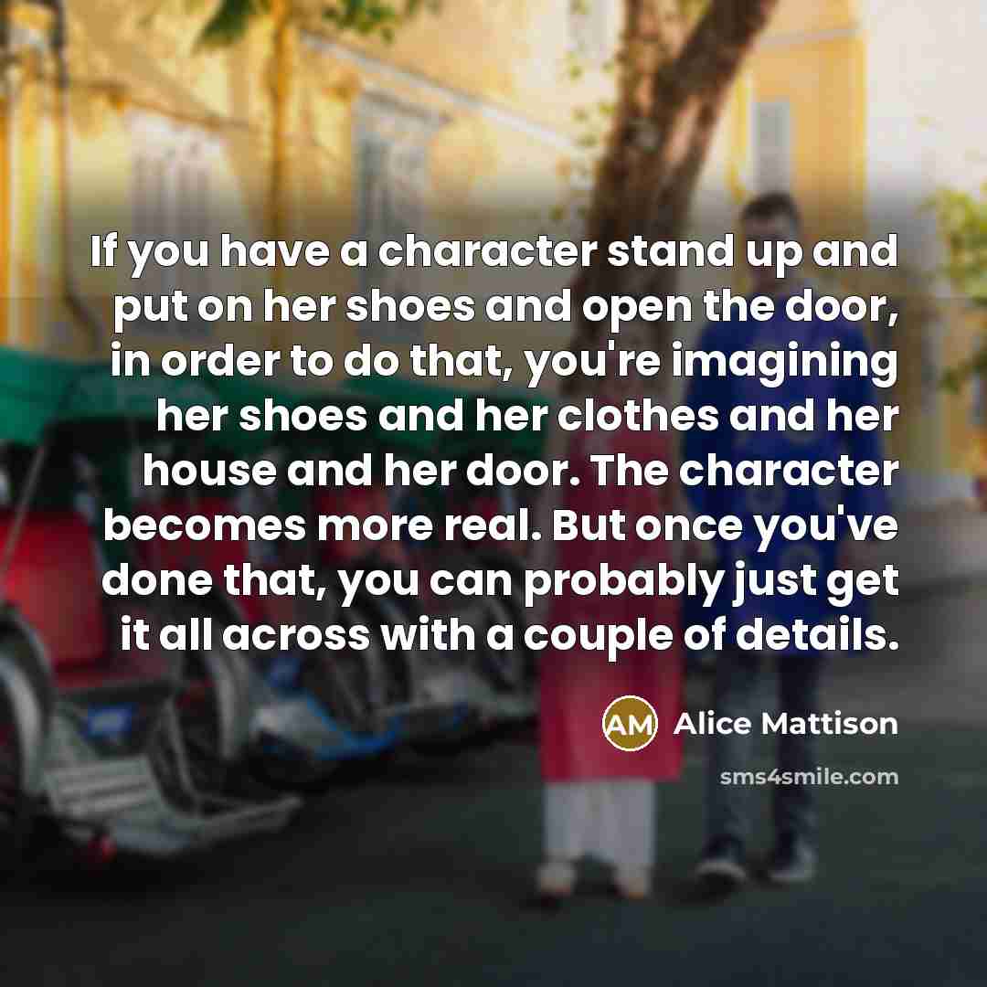 “If you have a character stand up and put on her shoes and open the door, in order to do that, you're imagining her shoes and her clothes and her house and her door. The character becomes more real. But once you've done that, you can probably just get it all across with a couple of details.” quote by Alice Mattison