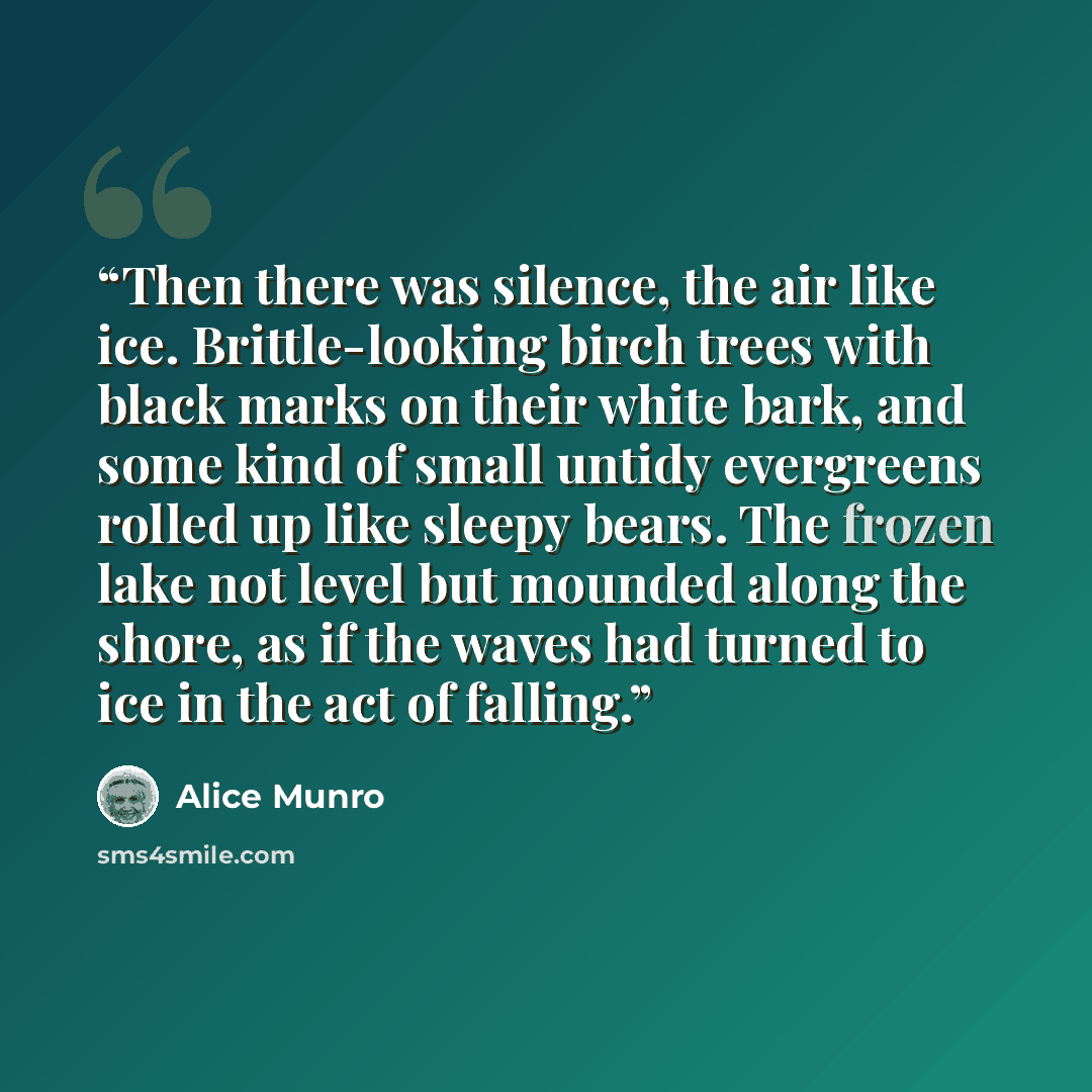 “Then there was silence, the air like ice. Brittle-looking birch trees with black marks on their white bark, and some kind of small untidy evergreens rolled up like sleepy bears. The frozen lake not level but mounded along the shore, as if the waves had turned to ice in the act of falling.” quote by Alice Munro