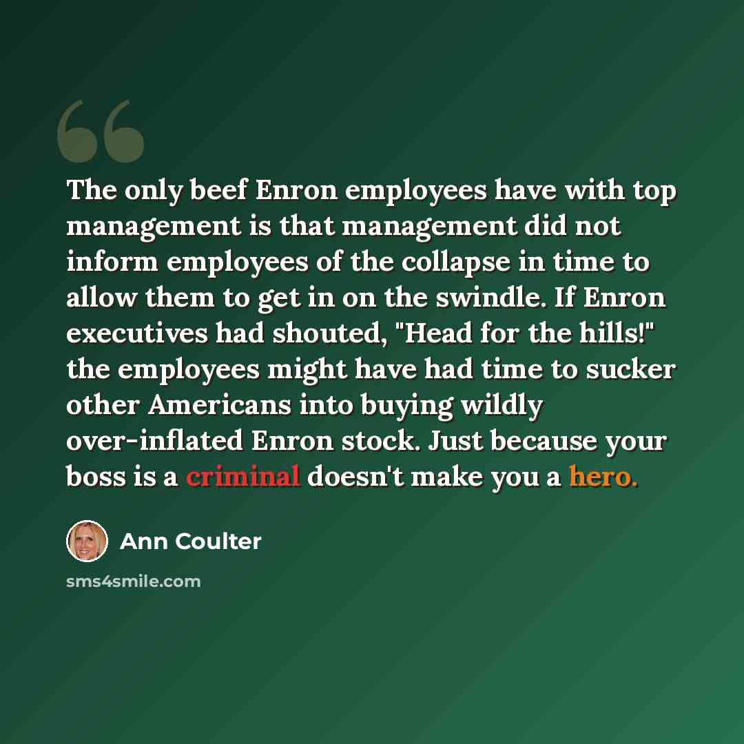 “The only beef Enron employees have with top management is that management did not inform employees of the collapse in time to allow them to get in on the swindle. If Enron executives had shouted, "Head for the hills!" the employees might have had time to sucker other Americans into buying wildly…” quote by Ann Coulter