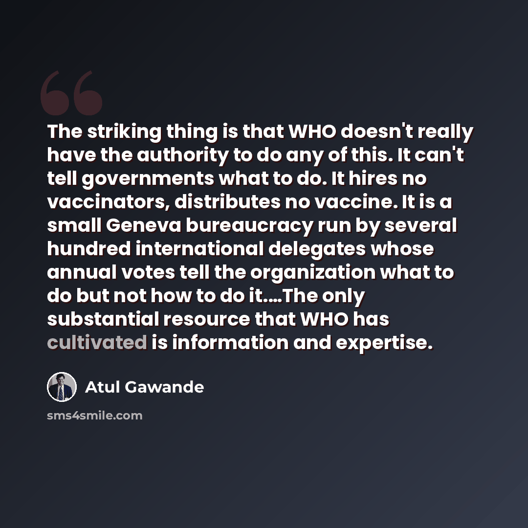 “The striking thing is that WHO doesn't really have the authority to do any of this. It can't tell governments what to do. It hires no vaccinators, distributes no vaccine. It is a small Geneva bureaucracy run by several hundred international delegates whose annual votes tell the organization what…” quote by Atul Gawande