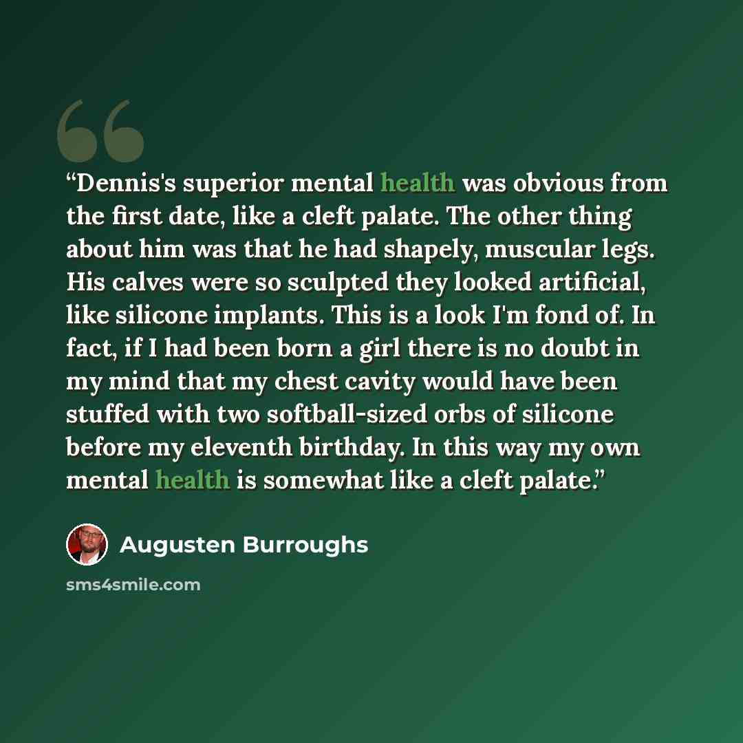 “Dennis's superior mental health was obvious from the first date, like a cleft palate. The other thing about him was that he had shapely, muscular legs. His calves were so sculpted they looked artificial, like silicone implants. This is a look I'm fond of. In fact, if I had been born a girl there…” quote by Augusten Burroughs