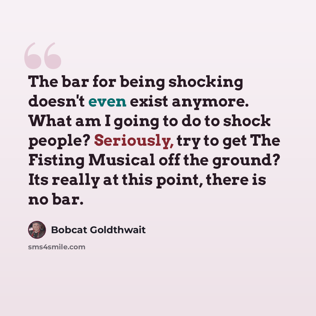 “The bar for being shocking doesn't even exist anymore. What am I going to do to shock people? Seriously, try to get The Fisting Musical off the ground? Its really at this point, there is no bar.” quote by Bobcat Goldthwait