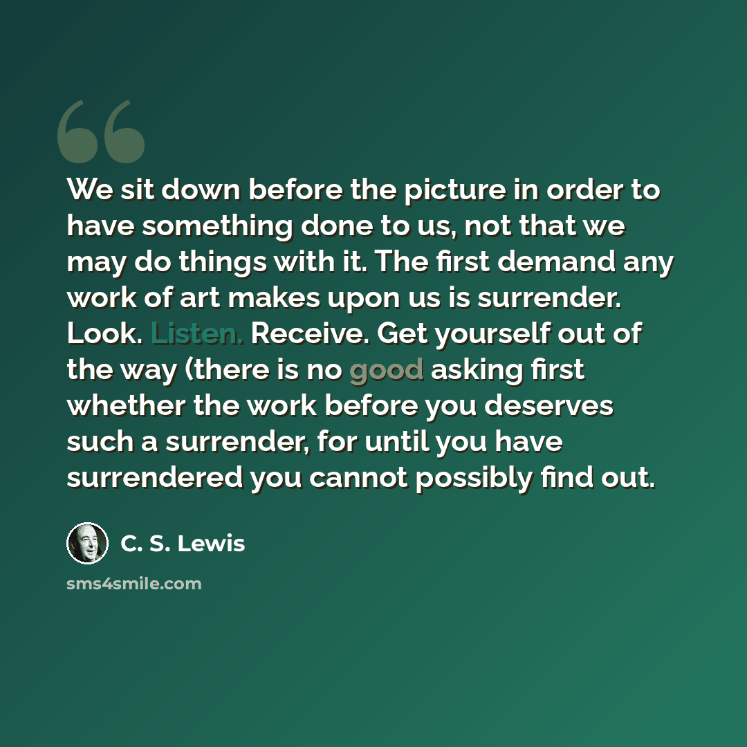 “We sit down before the picture in order to have something done to us, not that we may do things with it. The first demand any work of art makes upon us is surrender. Look. Listen. Receive. Get yourself out of the way (there is no good asking first whether the work before you deserves such a…” quote by C. S. Lewis