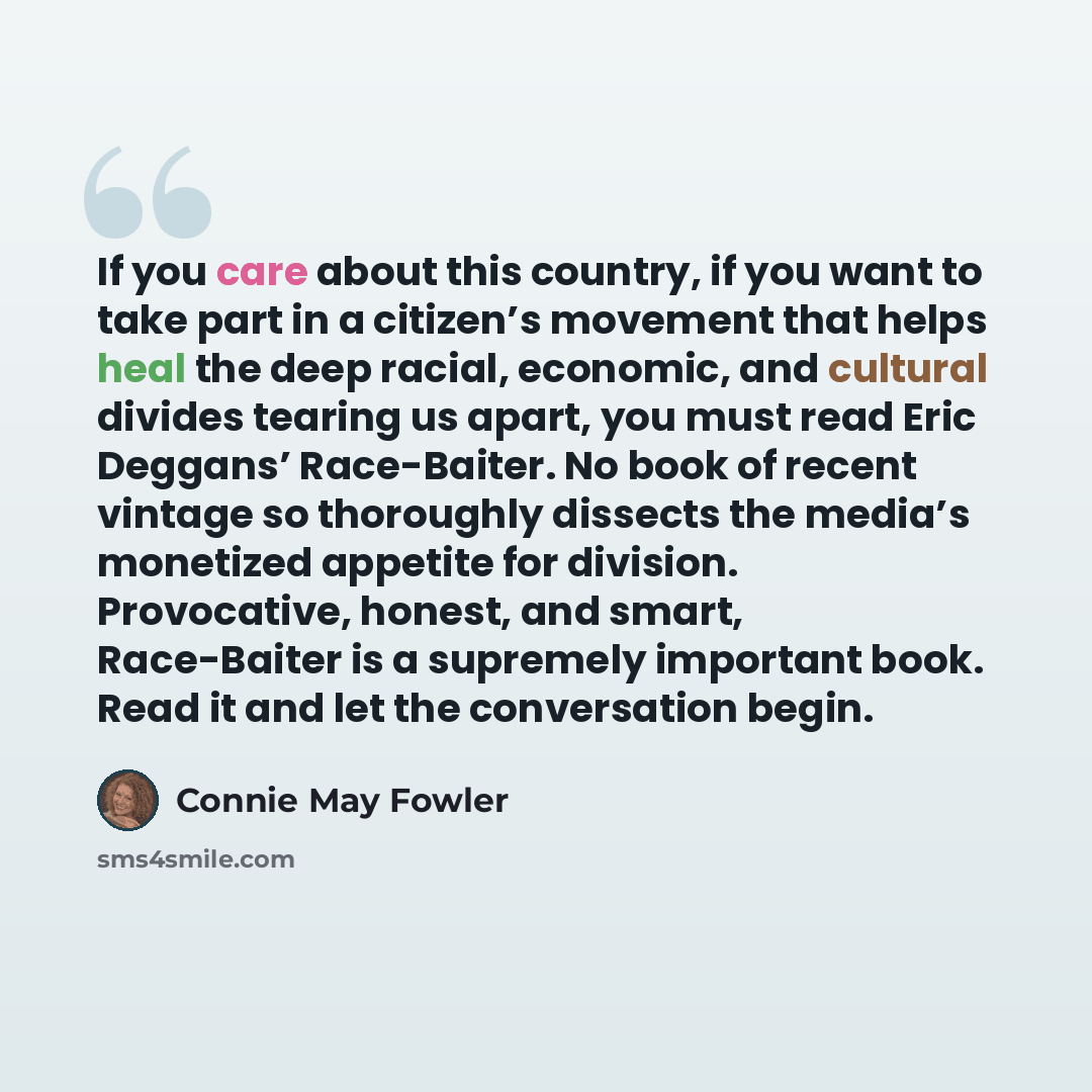 “If you care about this country, if you want to take part in a citizen’s movement that helps heal the deep racial, economic, and cultural divides tearing us apart, you must read Eric Deggans’ Race-Baiter. No book of recent vintage so thoroughly dissects the media’s monetized appetite for division…” quote by Connie May Fowler