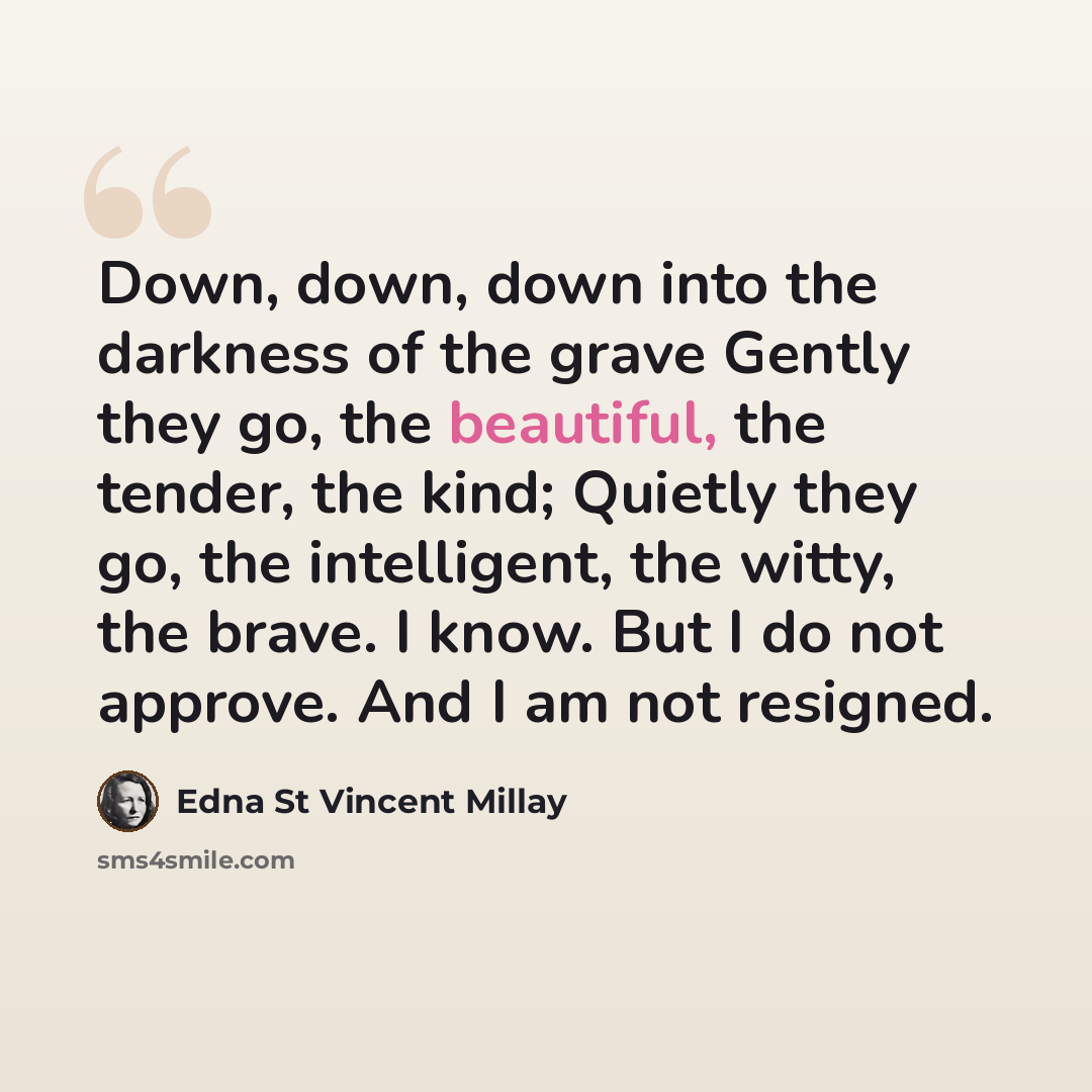 “Down, down, down into the darkness of the grave Gently they go, the beautiful, the tender, the kind; Quietly they go, the intelligent, the witty, the brave. I know. But I do not approve. And I am not resigned.” quote by Edna St Vincent Millay