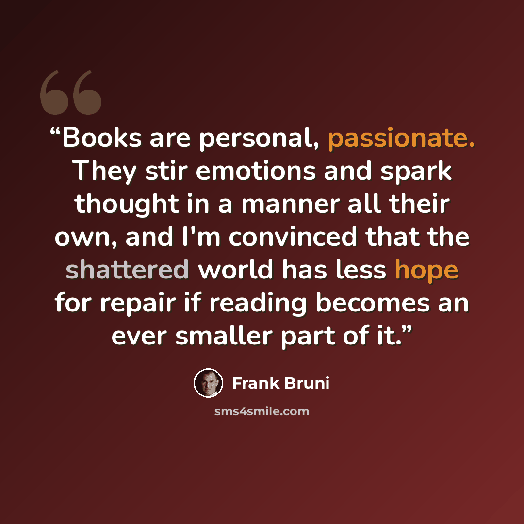 “Books are personal, passionate. They stir emotions and spark thought in a manner all their own, and I'm convinced that the shattered world has less hope for repair if reading becomes an ever smaller part of it.” quote by Frank Bruni