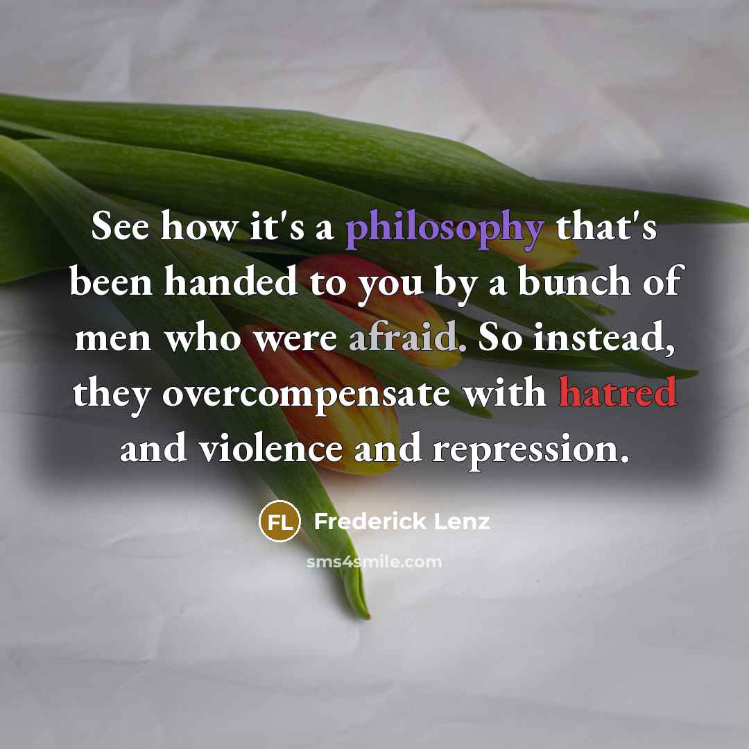 “See how it's a philosophy that's been handed to you by a bunch of men who were afraid. So instead, they overcompensate with hatred and violence and repression.” quote by Frederick Lenz