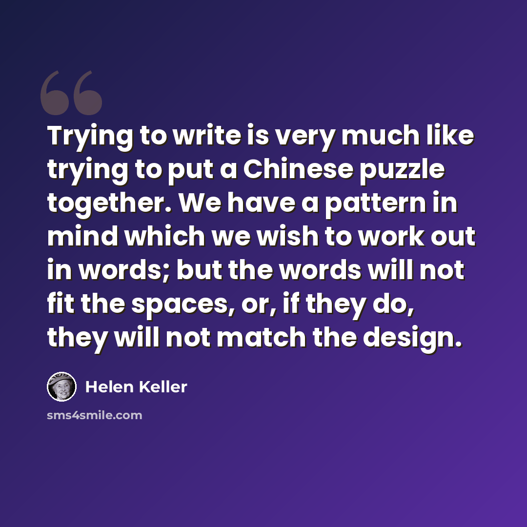 “Trying to write is very much like trying to put a Chinese puzzle together. We have a pattern in mind which we wish to work out in words; but the words will not fit the spaces, or, if they do, they will not match the design.” quote by Helen Keller